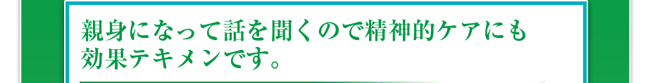 親身になって話を聞くので精神的ケアにも効果テキメンです。