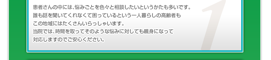 患者さんの中には、悩みごとを色々と相談したいというかたも多いです。誰も話を聞いてくれなくて困っているという一人暮らしの高齢者もこの地域にはたくさんいらっしゃいます。当院では、時間を取ってそのような悩みに対しても親身になって対応しますのでご安心ください。