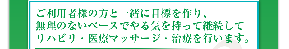 ご利用者様の方と一緒に目標を作り、無理のないペースでやる気を持って継続してリハビリ・医療マッサージ・治療を行います。