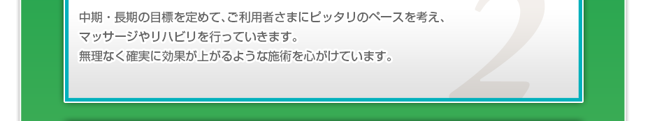 中期・長期の目標を定めて、ご利用者さまにピッタリのペースを考え、マッサージやリハビリを行っていきます。無理なく確実に効果が上がるような施術を心がけています。