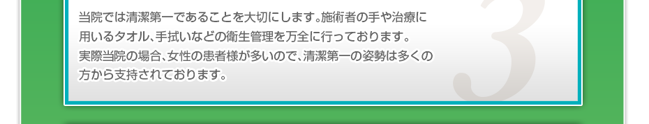 当院では清潔第一であることを大切にします。施術者の手や治療に用いるタオル、手拭いなどの衛生管理を万全に行っております。実際当院の場合、女性の患者様が多いので、清潔第一の姿勢は多くの方から支持されております。