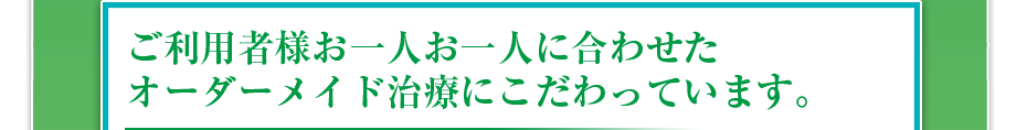 ご利用者様お一人お一人に合わせたオーダーメイド治療にこだわっています。