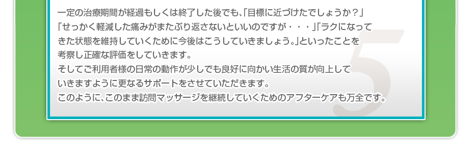 一定の治療期間が経過もしくは終了した後でも、「目標に近づけたでしょうか?」「せっかく軽減した痛みがまたぶり返さないといいのですが・・・」「ラクになってきた状態を維持していくために今後はこうしていきましょう。」といったことを考察し正確な評価をしていきます。そしてご利用者様の日常の動作が少しでも良好に向かい生活の質が向上していきますように更なるサポートをさせていただきます。このように、このまま訪問マッサージを継続していくためのアフターケアも万全です。