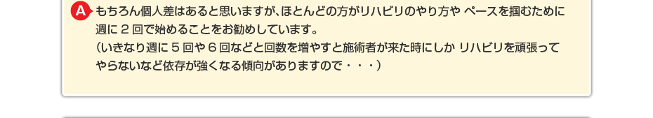 もちろん個人差はあると思いますが、ほとんどの方がリハビリのやり方や ペースを掴むために週に2回で始めることをお勧めしています。 (いきなり週に5回や6回などと回数を増やすと施術者が来た時にしか リハビリを頑張ってやらないなど依存が強くなる傾向がありますので・・・)